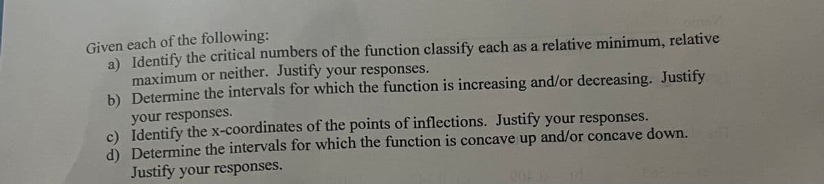 Given each of the following:
a) Identify the critical numbers of the function classify each as a relative minimum, relative
maximum or neither. Justify your responses.
b) Determine the intervals for which the function is increasing and/or decreasing. Justify
your responses.
c) Identify the x-coordinates of the points of inflections. Justify your responses.
d) Determine the intervals for which the function is concave up and/or concave down.
Justify your responses.
804