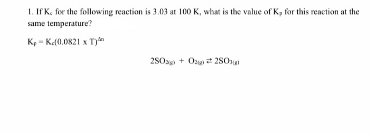 1. If K, for the following reaction is 3.03 at 100 K, what is the value of Kp for this reaction at the
same temperature?
Kp = K«(0.0821 x T)An
2SO2«g) + Ozg) 2 2SO«2)
