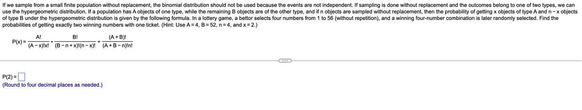 If we sample from a small finite population without replacement, the binomial distribution should not be used because the events are not independent. If sampling is done without replacement and the outcomes belong to one of two types, we can
use the hypergeometric distribution. If a population has A objects of one type, while the remaining B objects are of the other type, and if n objects are sampled without replacement, then the probability of getting x objects of type A and n-x objects
of type B under the hypergeometric distribution is given by the following formula. In a lottery game, a bettor selects four numbers from 1 to 56 (without repetition), and a winning four-number combination is later randomly selected. Find the
probabilities of getting exactly two winning numbers with one ticket. (Hint: Use A = 4, B = 52, n = 4, and x = 2.)
B!
(A + B)!
P(x)=
A!
(A-x)!x! (B-n+x)!(n − x)!
●
+
(A + B - n)!n!
P(2)=
(Round to four decimal places as needed.)