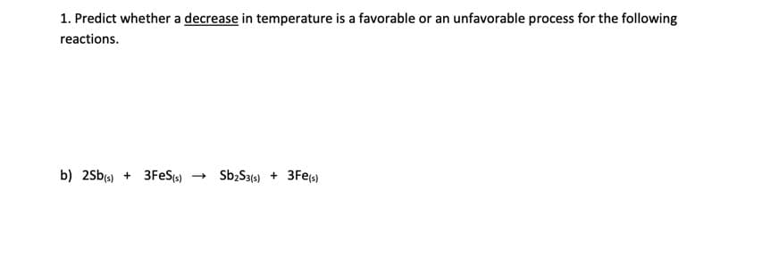 1. Predict whether a decrease in temperature is a favorable or an unfavorable process for the following
reactions.
b) 2Sb(s) + 3FES(s)
→ Sb;S3(s) + 3Fe(s)
