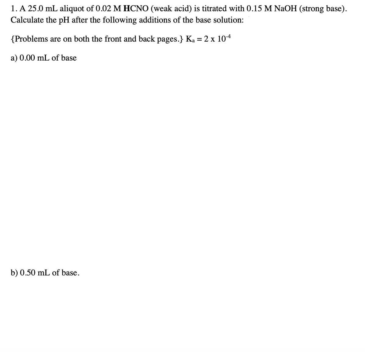 1. A 25.0 mL aliquot of 0.02 M HCNO (weak acid) is titrated with 0.15 M NaOH (strong base).
Calculate the pH after the following additions of the base solution:
{Problems are on both the front and back pages.} Ka = 2 x 104
%3D
a) 0.00 mL of base
b) 0.50 mL of base.
