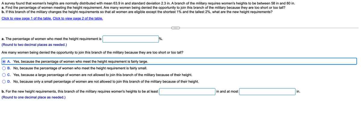 A survey found that women's heights are normally distributed with mean 63.9 in and standard deviation 2.3 in. A branch of the military requires women's heights to be between 58 in and 80 in.
a. Find the percentage of women meeting the height requirement. Are many women being denied the opportunity to join this branch of the military because they are too short or too tall?
b. If this branch of the military changes the height requirements so that all women are eligible except the shortest 1% and the tallest 2%, what are the new height requirements?
Click to view page 1 of the table. Click to view page 2 of the table.
a. The percentage of women who meet the height requirement is
%.
(Round to two decimal places as needed.)
Are many women being denied the opportunity to join this branch of the military because they are too short or too tall?
A. Yes, because the percentage of omen who meet the height requirement is fairly large.
B. No, because the percentage of women who meet the height requirement is fairly small.
C. Yes, because a large percentage of women are not allowed to join this branch of the military because of their height.
D. No, because only a small percentage of women are not allowed to join this branch of the military because of their height.
in and at most
in.
b. For the new height requirements, this branch of the military requires women's heights to be at least
(Round to one decimal place as needed.)