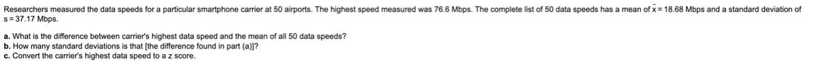 mean of x = 18.68 Mbps and a standard deviation of
Researchers measured the data speeds for a particular smartphone carrier at 50 airports. The highest speed measured was 76.6 Mbps. The complete list of 50 data speeds has
s= 37.17 Mbps.
a. What is the difference between carrier's highest data speed and the mean of all 50 data speeds?
b. How many standard deviations is that [the difference found in part (a)]?
c. Convert the carrier's highest data speed to az score.
