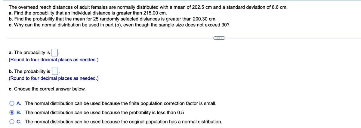 ### Educational Exercise: Analyzing Overhead Reach Distances

The overhead reach distances of adult females are normally distributed with a mean of 202.5 cm and a standard deviation of 8.6 cm.

#### Problem Set
1. **Find the probability that an individual distance is greater than 215.00 cm.**
2. **Find the probability that the mean for 25 randomly selected distances is greater than 200.30 cm.**
3. **Why can the normal distribution be used in part (b), even though the sample size does not exceed 30?**

---

#### Solutions

**a. The probability is \[ \]**.  
*(Round to four decimal places as needed.)*

**b. The probability is \[ \]**.  
*(Round to four decimal places as needed.)*

**c. Choose the correct answer below.**

- **A.** The normal distribution can be used because the finite population correction factor is small.
- **B.** The normal distribution can be used because the probability is less than 0.5.
- **C.** The normal distribution can be used because the original population has a normal distribution.

*Correct answer: \[ \]*

---

This problem focuses on understanding how to work with normal distributions and the implications of sample size in probability calculations.