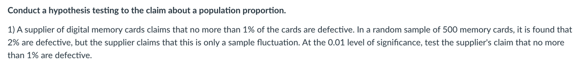 **Conduct a hypothesis testing to the claim about a population proportion.**

1) A supplier of digital memory cards claims that no more than 1% of the cards are defective. In a random sample of 500 memory cards, it is found that 2% are defective, but the supplier claims that this is only a sample fluctuation. At the 0.01 level of significance, test the supplier's claim that no more than 1% are defective.