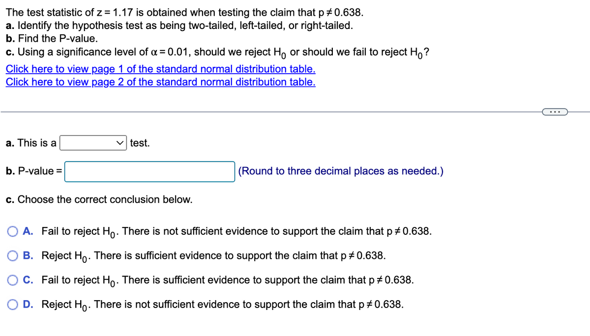 The test statistic of z = 1.17 is obtained when testing the claim that p *0.638.
a. Identify the hypothesis test as being two-tailed, left-tailed, or right-tailed.
b. Find the P-value.
c. Using a significance level of α = 0.01, should we reject Ho or should we fail to reject Ho?
Click here to view page 1 of the standard normal distribution table.
Click here to view page 2 of the standard normal distribution table.
a. This is a
✓test.
b. P-value =
(Round to three decimal places as needed.)
c. Choose the correct conclusion below.
A. Fail to reject Ho. There is not sufficient evidence to support the claim that p # 0.638.
B. Reject Ho. There is sufficient evidence to support the claim that p * 0.638.
C. Fail to reject Ho. There is sufficient evidence to support the claim that p # 0.638.
D. Reject Ho. There is not sufficient evidence to support the claim that p = 0.638.