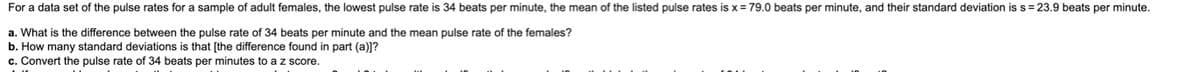 For a data set of the pulse rates for a sample of adult females, the lowest pulse rate is 34 beats per minute, the mean of the listed pulse rates is x = 79.0 beats per minute, and their standard deviation is s = 23.9 beats per minute.
a. What is the difference between the pulse rate of 34 beats per minute and the mean pulse rate of the females?
b. How many standard deviations is that [the difference found in part (a)]?
c. Convert the pulse rate of 34 beats per minutes to a z score.
