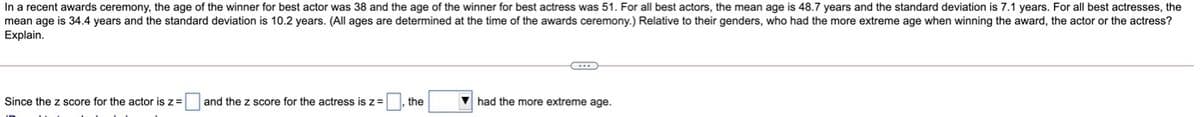 In a recent awards ceremony, the age of the winner for best actor was 38 and the age of the winner for best actress was 51. For all best actors, the mean age is 48.7 years and the standard deviation is 7.1 years. For all best actresses, the
mean age is 34.4 years and the standard deviation is 10.2 years. (All ages are determined at the time of the awards ceremony.) Relative to their genders, who had the more extreme age when winning the award, the actor or the actress?
Explain.
Since the z score for the actor is z=
and the z score for the actress is z =
the
V had the more extreme age.
