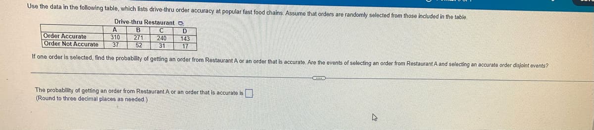 Use the data in the following table, which lists drive-thru order accuracy at popular fast food chains, Assume that orders are randomly selected from those included in the table.
Drive-thru Restaurant O
A.
310
Order Accurate
Order Not Accurate
271
240
143
37
52
31
17
If one order is selected, find the probability of getting an order from Restaurant A or an order that is accurate. Are the events of selecting an order from Restaurant A and selecting an accurate order disjoint events?
The probability of getting an order from Restaurant A or an order that is accurate is
(Round to three decimal places as needed.)
