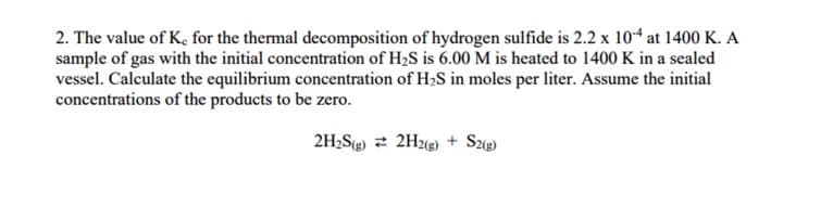 2. The value of K, for the thermal decomposition of hydrogen sulfide is 2.2 x 104 at 1400 K. A
sample of gas with the initial concentration of H2S is 6.00 M is heated to 1400 K in a sealed
vessel. Calculate the equilibrium concentration of H,S in moles per liter. Assume the initial
concentrations of the products to be zero.
2H;S 2 2H2g) + Sz(@)
