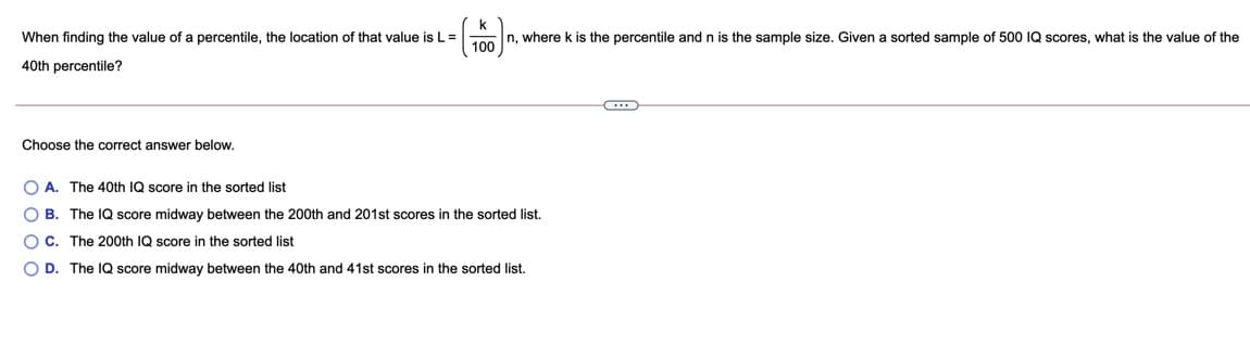 k
n, where k is the percentile and n is the sample size, Given
100
When finding the value of a percentile, the location of that value is L =
sorted sample of 500 IQ scores, what is the value of the
40th percentile?
Choose the correct answer below.
O A. The 40th IQ score in the sorted list
O B. The IQ score midway between the 200th and 201st scores in the sorted list.
O C. The 200th IQ score in the sorted list
O D. The IQ score midway between the 40th and 41st scores in the sorted list.
