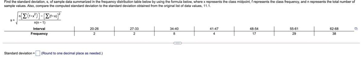 Find the standard deviation, s, of sample data summarized in the frequency distribution table below by using the formula below, where x represents the class midpoint, f represents the class frequency, and n represents the total number of
sample values. Also, compare the computed standard deviation to the standard deviation obtained from the original list of data values, 11.1.
S=
n(n- 1)
Interval
20-26
27-33
34-40
41-47
48-54
55-61
62-68
Frequency
2
2
8
4
17
29
38
Standard deviation =
(Round to one decimal place as needed.)
