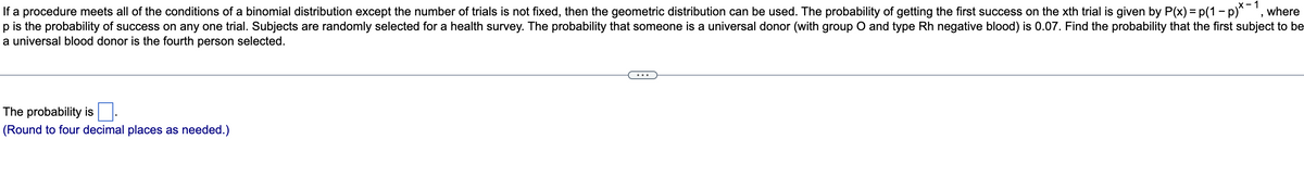 If a procedure meets all of the conditions of a binomial distribution except the number of trials is not fixed, then the geometric distribution can be used. The probability of getting the first success on the xth trial is given by P(x) = p(1 - p)*-1, where
p is the probability of success on any one trial. Subjects are randomly selected for a health survey. The probability that someone is a universal donor (with group O and type Rh negative blood) is 0.07. Find the probability that the first subject to be
a universal blood donor is the fourth person selected.
The probability is
(Round to four decimal places as needed.)