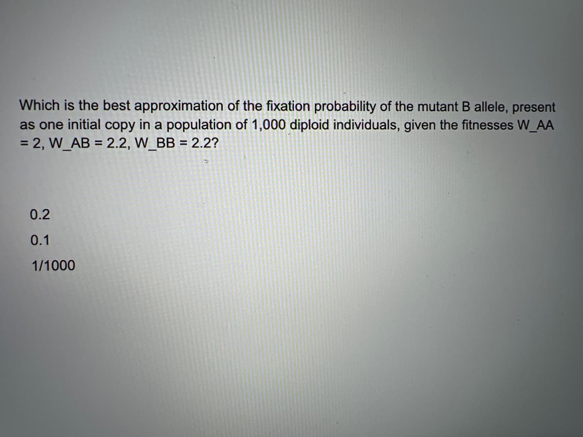 Which is the best approximation of the fixation probability of the mutant B allele, present
as one initial copy in a population of 1,000 diploid individuals, given the fitnesses W_AA
= 2, W_AB = 2.2, W_BB = 2.2?
%3D
0.2
0.1
1/1000
