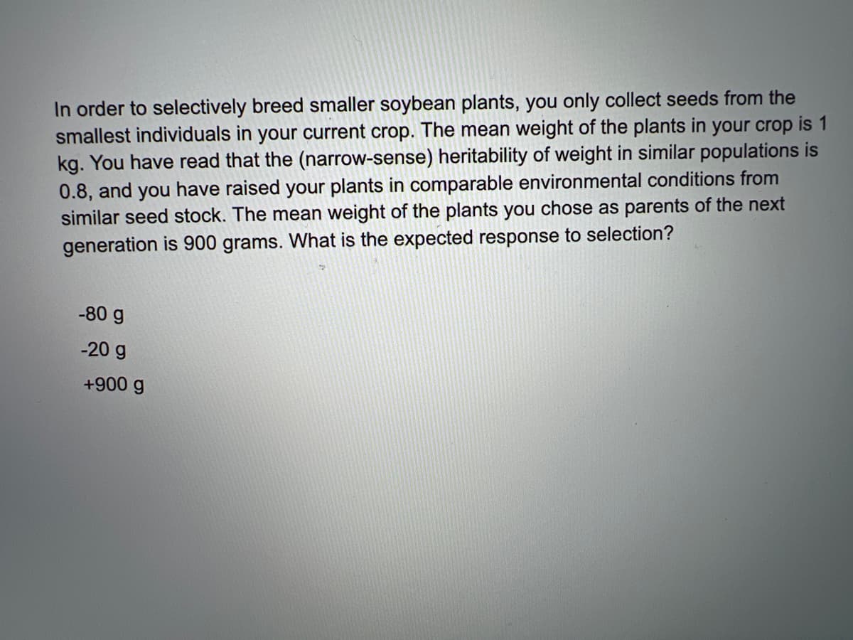 In order to selectively breed smaller soybean plants, you only collect seeds from the
smallest individuals in your current crop. The mean weight of the plants in your crop is 1
kg. You have read that the (narrow-sense) heritability of weight in similar populations is
0.8, and you have raised your plants in comparable environmental conditions from
similar seed stock. The mean weight of the plants you chose as parents of the next
generation is 900 grams. What is the expected response to selection?
-80 g
-20 g
+900 g
