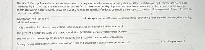 The city of Metropolita added a new subway station in a neighborhood between two existing stations. After the station was built, the average house price
increased by $10,000 and the average commute time fell by 15 minutes per day. Suppose that there is one commuter per household, that the average
commuter works 5 days a week, 50 weeks a year, and that the benefits of reduced commuting time apply to current and future residents forever. Assume an
interest rate of 5%.
minutes per year of difference in commute time leaving time for more work time and, thus, earning
Each household represents
additional income.
If V is the value of a minute, then V*3750 is the annual value per household of the extra work.
The present discounted value of that extra work time (V*3750) in perpetuity (forever) is V*3750/
The increase in the average house price indicates that $10,000 is the total value of that time..
Setting the present discounted value equal to 10,000 and solving for V gives a value per minute of
or a value per hour of