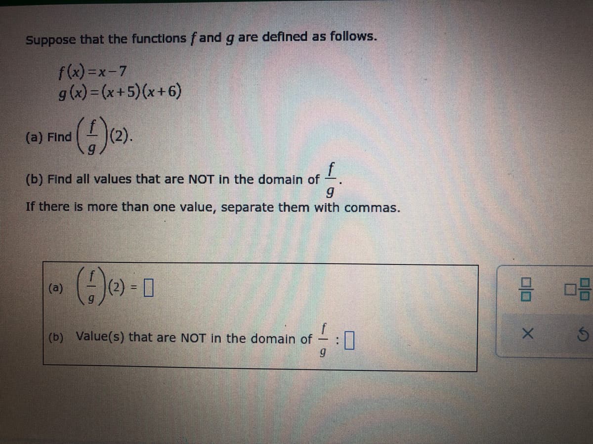 Suppose that the functions fand g are defined as follows.
f(x)=x-7
g(x)=(x+5)(x+6)
(a) Find
(f)(2).
f
(b) Find all values that are NOT in the domain of
If there is more than one value, separate them with commas.
(a)
(4) 0
(2) =
(b) Value(s) that are NOT in the domain of
10
9
X
ㅁㅁ
Ś