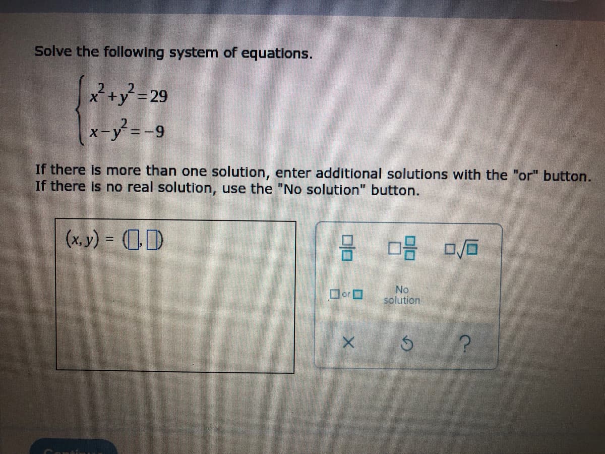 Solve the following system of equations.
[x²+²=29
x-y²= -9
If there is more than one solution, enter additional solutions with the "or" button.
If there is no real solution, use the "No solution" button.
(x, y) = (
0 0/0
No
solution
S
?
00
Oor O
X