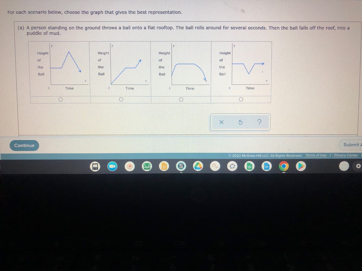 For each scenario below, choose the graph that gives the best representation.
(a) A person standing on the ground throws a ball onto a flat rooftop. The ball rolls around for several seconds. Then the ball falls off the roof, Into a
puddle of mud.
Height
Height
Height
Height
of
of
of
of
the
the
the
the
LLLL
Ball
Ball
Ball
Ball
0
Time
0
Time
0
Time
0
Time
O
O
Submit A
Continue
(1) W
O
S
O
Ⓒ2022 McGraw Hill LLC. All Rights Reserved. Terms of Use
ed
Privacy Center
✪