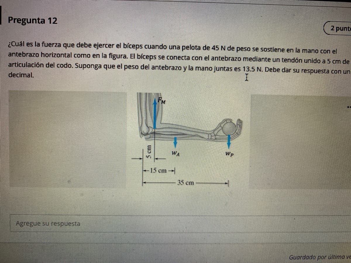 2 punte
Pregunta 12
¿Cuál es la fuerza que debe ejercer el bíceps cuando una pelota de 45 N de peso se sostiene en la mano con el
antebrazo horizontal como en la figura. El bíceps se conecta con el antebrazo mediante un tendón unido a 5 cm de
articulación del codo. Suponga que el peso del antebrazo y la mano juntas es 13.5 N. Debe dar su respuesta con un
decimal.
FM
WA
Wp
15 cm
35 cm
Agregue su respuesta
Guardado por última ve
5cm
