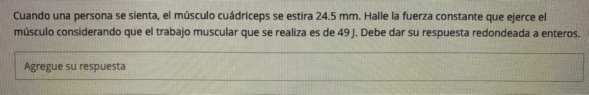 Cuando una persona se sienta, el músculo cuádriceps se estira 24.5 mm. Halle la fuerza constante que ejerce el
músculo considerando que el trabajo muscular que se realiza es de 49 J. Debe dar Su respuesta redondeada a enteros.
Agregue su respuesta
