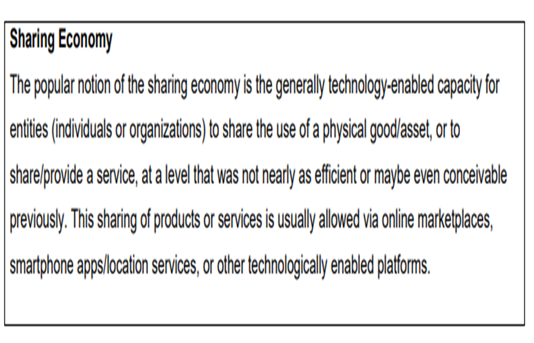 Sharing Economy
The popular notion of the sharing economy is the generally technology-enabled capacity for
entities (individuals or organizations) to share the use of a physical good/asset, or to
share/provide a service, at a level that was not nearly as efficient or maybe even conceivable
previously. This sharing of products or services is usually allowed via online marketplaces,
smartphone apps/location services, or other technologically enabled platforms.