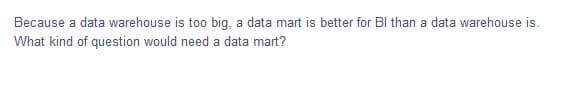 Because a data warehouse is too big, a data mart is better for BI than a data warehouse is.
What kind of question would need a data mart?
