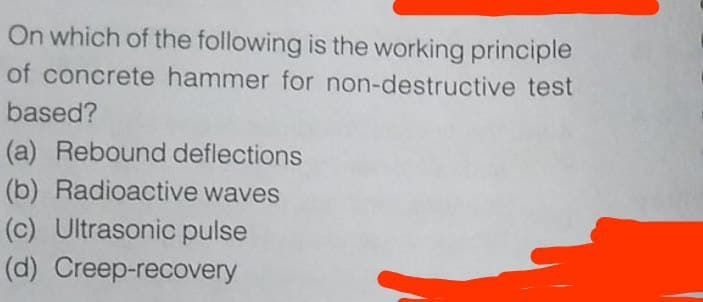 On which of the following is the working principle
of concrete hammer for non-destructive test
based?
(a) Rebound deflections
(b) Radioactive waves
(c) Ultrasonic pulse
(d) Creep-recovery
