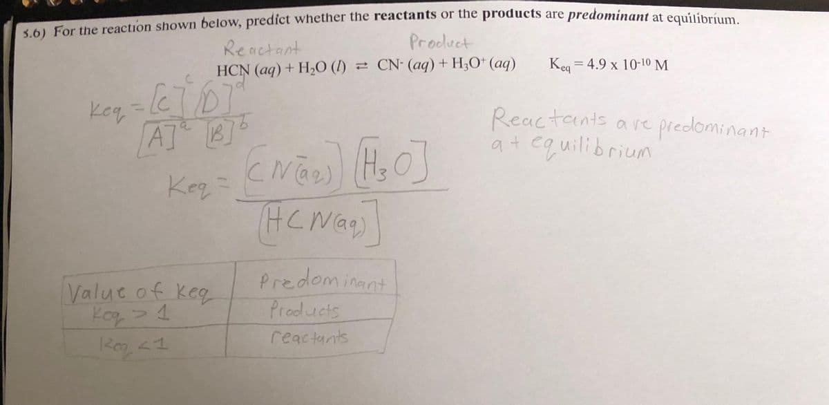 5.6) For the reaction shown below, predict whether the reactants or the products are predominant at equilíbrium.
Reactant
Product
HCN (aq) + H₂O (1)
CN- (aq) + H₂O+ (aq)
key=[e]/DT
кед
AT B
Keq =
Value of keq
Kog > 1
Reg < 1
(N₂) (₂0]
(HCN)
Predominant
Products
reactants
Keq 4.9 x 10-10 M
=
Reactants are predominant
at equilibrium