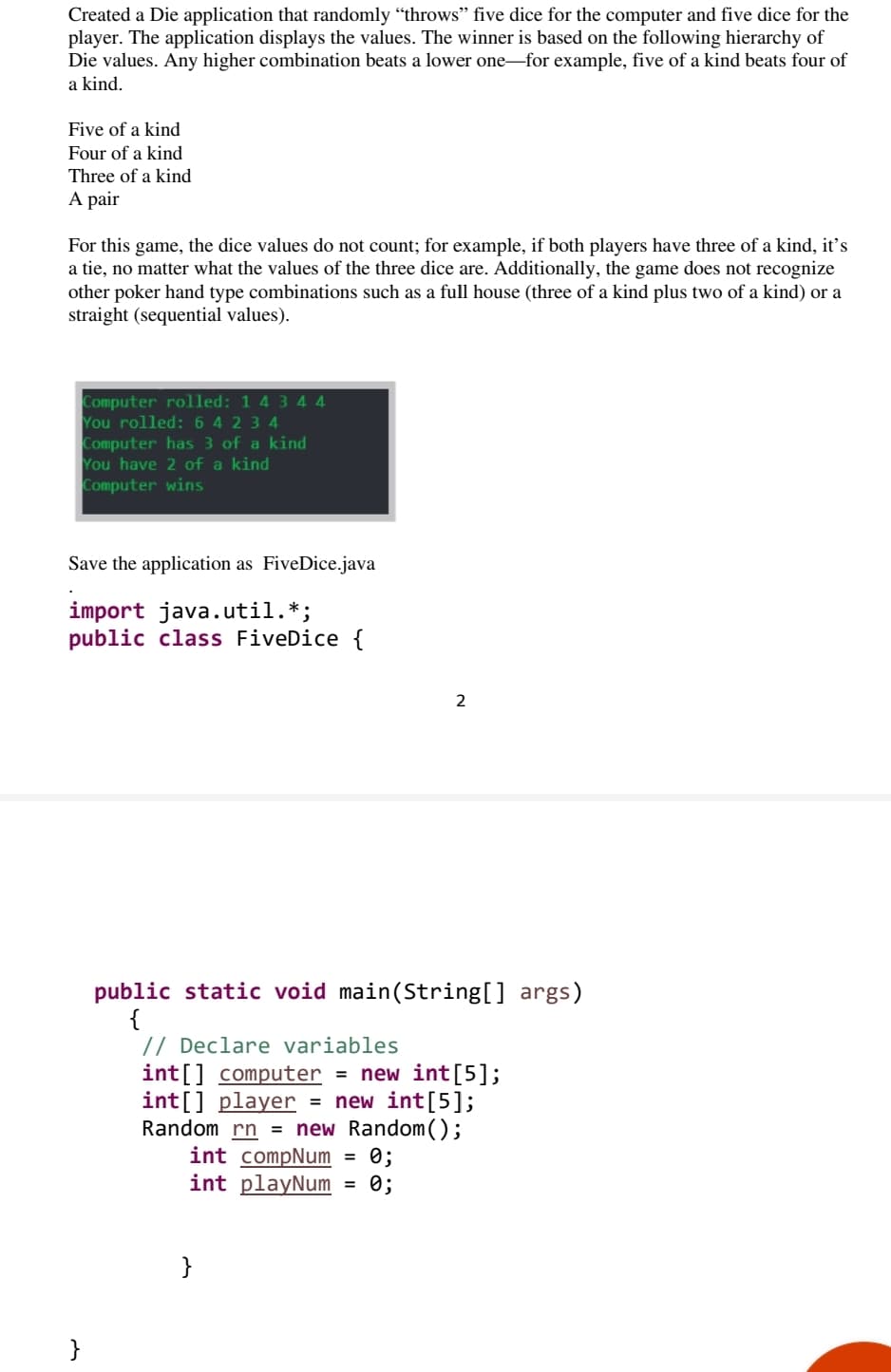 Created a Die application that randomly “throws" five dice for the computer and five dice for the
player. The application displays the values. The winner is based on the following hierarchy of
Die values. Any higher combination beats a lower one-for example, five of a kind beats four of
a kind.
Five of a kind
Four of a kind
Three of a kind
A pair
For this game, the dice values do not count; for example, if both players have three of a kind, it's
a tie, no matter what the values of the three dice are. Additionally, the game does not recognize
other poker hand type combinations such as a full house (three of a kind plus two of a kind) or a
straight (sequential values).
Computer rolled: 1 4 3 4 4
You rolled: 6 4 2 3 4
Computer has 3 of a kind
You have 2 of a kind
Computer wins
Save the application as FiveDice.java
import java.util.*;
public class FiveDice {
2
public static void main(String[] args)
{
// Declare variables
int[] computer = new int[5];
int[] player
Random rn = new Random();
int compNum
int playNum
= new int[5];
0;
= 0;
}
}
