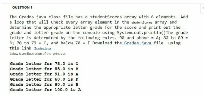 QUESTION 1
The Grades.java class file has a studentScores array with 6 elements. Add
a loop that will Check every array element in the studentScores array and
determine the appropriate letter grade for the score and print out the
grade and letter grade on the console using System.out.println() The grade
letter is determined by the following rules. 90 and above A; 80 to 89 =
B; 70 to 79 = c, and below 70 = F Download the_Grades.java file using
this link Grades.java
Below is an illustration of the print out
Grade letter for 75.0 is c
Grade letter for 85.0 is B
Grade letter for 91.0 is A
Grade letter for 60.0 is F
Grade letter for 80.0 is B
Grade letter for 100.0 is A
