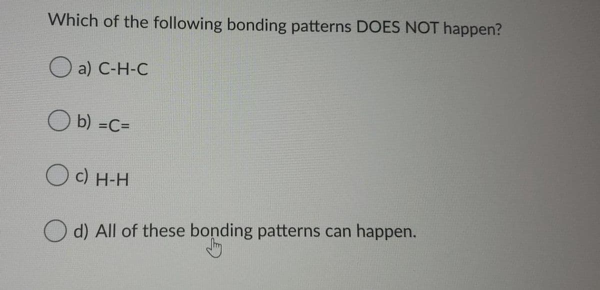 Which of the following bonding patterns DOES NOT happen?
a) С-Н-С
O b) =C=
O c) H-H
O d) All of these bonding patterns can happen.
