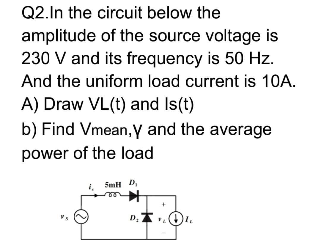 Q2.In the circuit below the
amplitude of the source voltage is
230 V and its frequency is 50 Hz.
And the uniform load current is 10A.
A) Draw VL(t) and Is(t)
b) Find Vmean,y and the average
power of the load
i,
5mH D,
