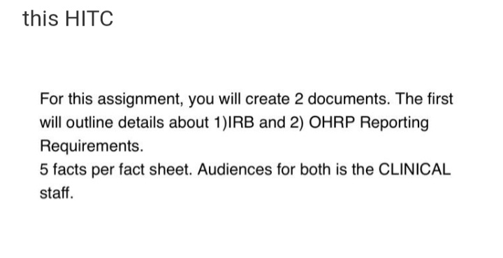 this HITC
For this assignment, you will create 2 documents. The first
will outline details about 1)IRB and 2) OHRP Reporting
Requirements.
5 facts per fact sheet. Audiences for both is the CLINICAL
staff.
