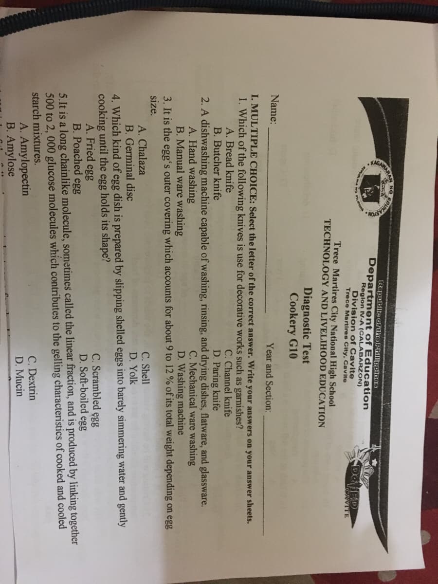 RUKAS
NG
Rapublte oftho PhillppinO)
Department of Education
Reglon IV-A (CALABARZON)
Division of Cavite
Trece Martires City, Cavite
AAMARA
CAVITE
Trece Martires City National High School
TECHNOLOGY AND LIVELIHOOD EDUCATION
Diagnostic Test
Cookery G10
Name:
Year and Section:
I. MULTIPLE CHOICE: Select the letter of the correct answer. Write your answers on your answer sheets.
1. Which of the following knives is use for decorative works such as garnishes?
C. Channel knife
D. Paring knife
A. Bread knife
B. Butcher knife
2. A dishwashing machine capable of washing, rinsing, and drying dishes, flatware, and glassware.
A. Hand washing
B. Manual ware washing
3. It is the egg's outer covering which accounts for about 9 to 12 % of its total weight depending on egg
size.
C. Mechanical ware washing
D. Washing machine
C. Shell
A. Chalaza
B. Germinal disc
D. Yolk
4. Which kind of egg dish is prepared by slipping shelled eggs into barely simmering water and gently
cooking until the egg holds its shape?
A. Fried egg
B. Poached egg
C. Scrambled egg
D. Soft-boiled egg
5.It is a long chainlike molecule, sometimes called the linear fraction, and is produced by linking together
500 to 2, 000 glucose molecules which contributes to the gelling characteristics of cooked and cooled
starch mixtures.
A. Amylopectin
B. Amylose
C. Dextrin
D. Mucin
