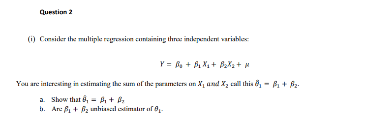 Question 2
(i) Consider the multiple regression containing three independent variables:
Y = Bo + B1 X1 + B2X2 + µ
You are interesting in estimating the sum of the parameters on X1 and X, call this Ô, = ß1 + B2.
a. Show that ô, = ß1 + B2
b. Are ß1 + B2 unbiased estimator of 81.
