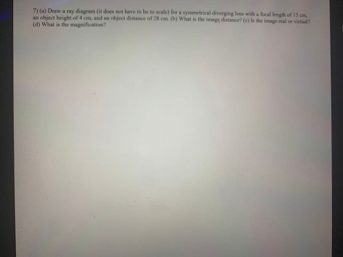 7) (a) Draw a ray diagram (it does not have to be to scale) for a symmetrical diverging lens with a focal length of 15 cm,
an object height of 4 cm, and an object distance of 28 cm. (b) What is the image distance? (c) Is the image real or virtual?
(d) What is the magnification?
