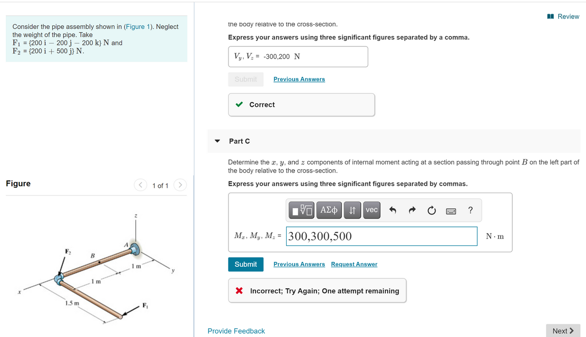 I Review
the body relative to the cross-section.
Consider the pipe assembly shown in (Figure 1). Neglect
the weight of the pipe. Take
F1 = {200 i – 200 j – 200 k} N and
F2 = {200 i + 500 j} N.
Express your answers using three significant figures separated by a comma.
%3D
Vy, Vz = -300,200 N
Submit
Previous Answers
Correct
Part C
Determine the x, y, and z components of internal moment acting at a section passing through point B on the left part of
the body relative to the cross-section.
Figure
1 of 1
Express your answers using three significant figures separated by commas.
ΑΣφ
vec
?
Mạ, My. M; = 300,300,500
М.. Му, М,
N.m
B
1 m
Submit
Previous Answers Request Answer
1m
X Incorrect; Try Again; One attempt remaining
1.5 m
F,
Provide Feedback
Next >
