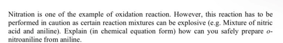 Nitration is one of the example of oxidation reaction. However, this reaction has to be
performed in caution as certain reaction mixtures can be explosive (e.g. Mixture of nitric
acid and aniline). Explain (in chemical equation form) how can you safely prepare o-
nitroaniline from aniline.
