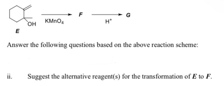 F
G
KMNO4
H*
OH
E
HO
Answer the following questions based on the above reaction scheme:
ii.
Suggest the alternative reagent(s) for the transformation of E to F.
