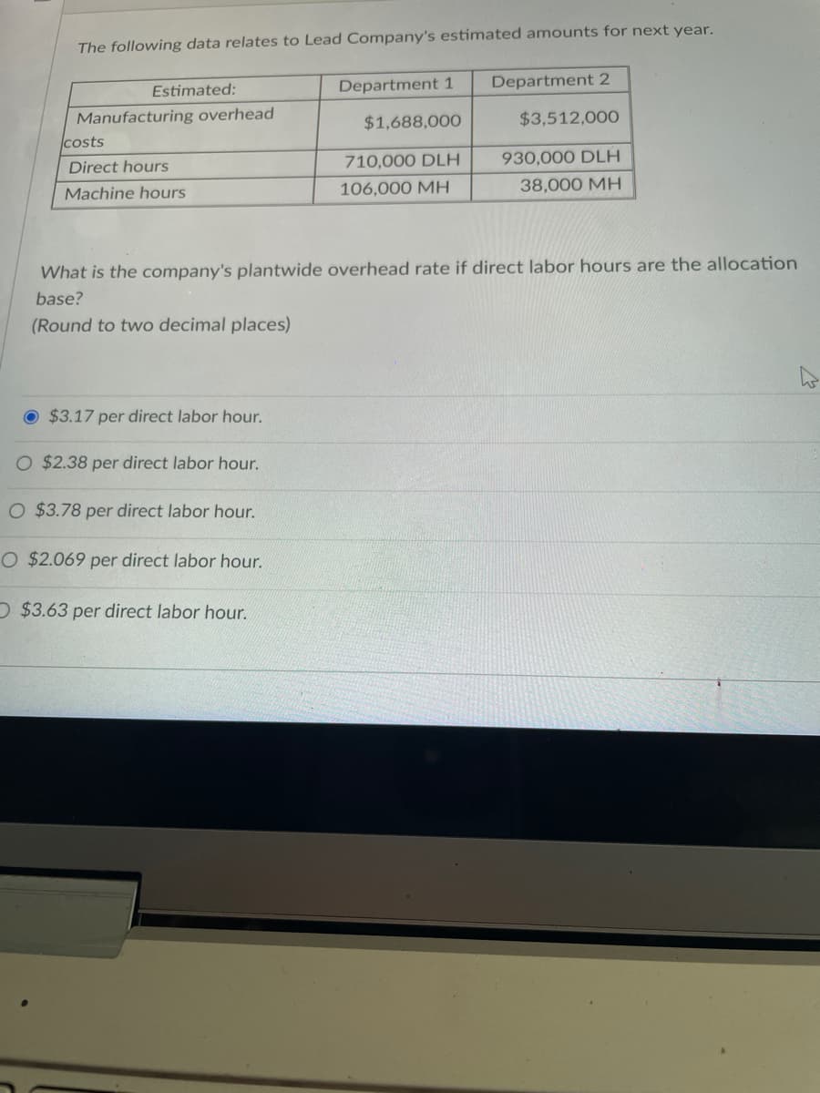 ## Lead Company's Estimated Amounts for Next Year

The following data relates to Lead Company's estimated amounts for next year:

| Estimated:                      | Department 1      | Department 2         |
|---------------------------------|------------------|----------------------|
| Manufacturing overhead costs    | $1,688,000       | $3,512,000           |
| Direct hours                    | 710,000 DLH      | 930,000 DLH          |
| Machine hours                   | 106,000 MH       | 38,000 MH            |

### Question:
What is the company's plantwide overhead rate if direct labor hours are the allocation base?
(Round to two decimal places)

### Options:
- $3.17 per direct labor hour.
- $2.38 per direct labor hour.
- $2.069 per direct labor hour.
- $3.63 per direct labor hour.

### Explanation:
To determine the plantwide overhead rate, use the following formula:

\[ \text{Plantwide Overhead Rate} = \frac{\text{Total Estimated Manufacturing Overhead Costs}}{\text{Total Estimated Direct Labor Hours}} \]

The Total Estimated Manufacturing Overhead Costs is the sum of the overhead costs for Department 1 and Department 2:

\[ \$1,688,000 + \$3,512,000 = \$5,200,000 \]

The Total Estimated Direct Labor Hours is the sum of the direct labor hours for Department 1 and Department 2:

\[ 710,000 \, \text{DLH} + 930,000 \, \text{DLH} = 1,640,000 \, \text{DLH} \]

Thus, the Plantwide Overhead Rate is calculated as follows:

\[ \frac{\$5,200,000}{1,640,000 \, \text{DLH}} = \$3.17 \, \text{per} \, \text{DLH} \]

Therefore, the correct answer is:
\[ \boxed{3.17 \, \text{per direct labor hour}} \]