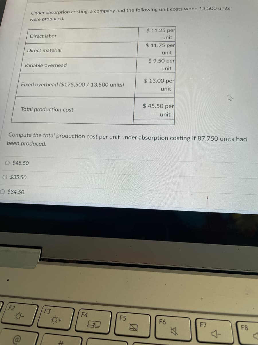 Under absorption costing, a company had the following unit costs when 13,500 units
were produced.
$11.25 per
Direct labor
unit
$11.75 per
Direct material
unit
$9.50 per
Variable overhead
unit
$13.00 per
Fixed overhead ($175,500 / 13,500 units)
unit
Total production cost
$45.50 per
unit
Compute the total production cost per unit under absorption costing if 87,750 units had
been produced.
O $45.50
O $35.50
O $34.50
F2
F5
F6
F7
F8
O
F3
0+
#
F4
10
V