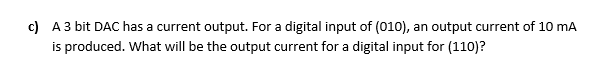 c) A3 bit DAC has a current output. For a digital input of (010), an output current of 10 mA
is produced. What will be the output current for a digital input for (110)?
