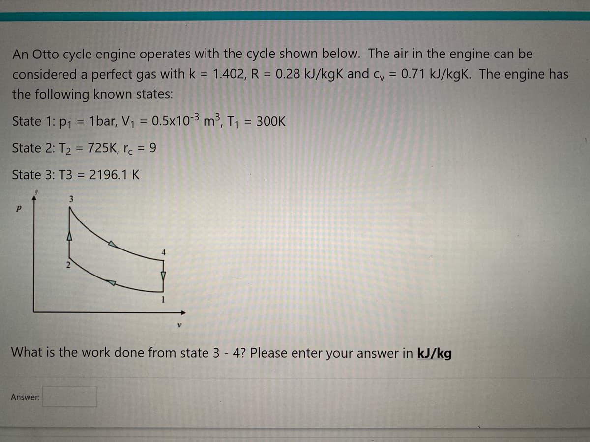 An Otto cycle engine operates with the cycle shown below. The air in the engine can be
considered a perfect gas with k = 1.402, R = 0.28 kJ/kgK and cv = 0.71 kJ/kgK. The engine has
the following known states:
State 1: p₁ = 1bar, V₁ = 0.5x10-3 m³, T₁ = 300K
State 2: T₂ = 725K, rc = 9
State 3: T3 = 2196.1 K
Р
2
Answer:
4
V
What is the work done from state 3-4? Please enter your answer in kJ/kg