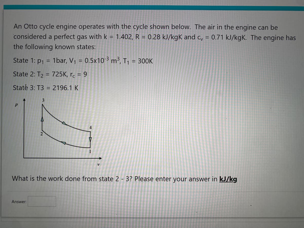 An Otto cycle engine operates with the cycle shown below. The air in the engine can be
considered a perfect gas with k = 1.402, R = 0.28 kJ/kgK and cv = 0.71 kJ/kgK. The engine has
the following known states:
State 1: p₁ = 1bar, V₁ = 0.5x10-³ m³, T₁ = 300k
State 2: T₂ = 725K, rc = 9
State 3: T3 = 2196.1 K
Р
3
Answer:
2
4
1
V
What is the work done from state 2-3? Please enter your answer in kJ/kg