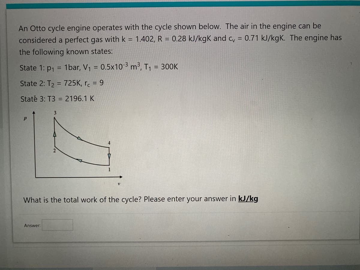 An Otto cycle engine operates with the cycle shown below. The air in the engine can be
considered a perfect gas with k = 1.402, R = 0.28 kJ/kgk and cv = 0.71 kJ/kgK. The engine has
the following known states:
State 1: p₁ = 1bar, V₁ = 0.5x10-3 m³, T₁ = 300K
State 2: T₂ = 725K, rc = 9
State 3: T3 = 2196.1 K
P
What is the total work of the cycle? Please enter your answer in kJ/kg
Answer: