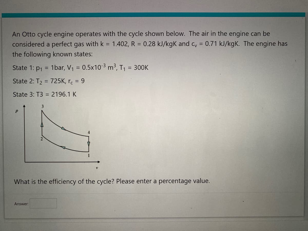 An Otto cycle engine operates with the cycle shown below. The air in the engine can be
considered a perfect gas with k = 1.402, R = 0.28 kJ/kgk and cv = 0.71 kJ/kgK. The engine has
the following known states:
State 1: p₁ = 1bar, V₁ = 0.5x10-3 m³, T₁ = 300K
State 2: T₂ = 725K, rc = 9
State 3: T3 = 2196.1 K
Р
4
What is the efficiency of the cycle? Please enter a percentage value.
Answer: