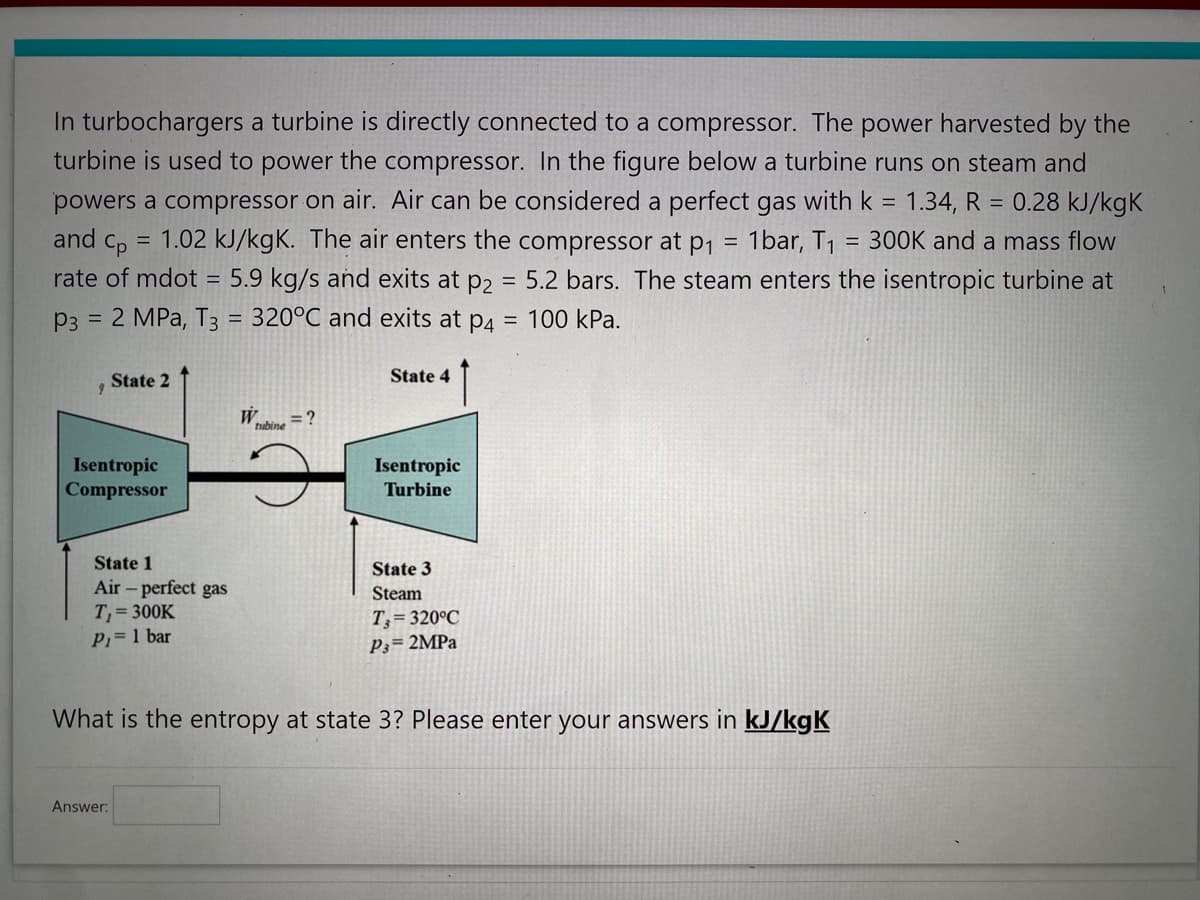 In turbochargers a turbine is directly connected to a compressor. The power harvested by the
turbine is used to power the compressor. In the figure below a turbine runs on steam and
powers a compressor on air. Air can be considered a perfect gas with k = 1.34, R = 0.28 kJ/kgk
and Cp
1.02 kJ/kgK. The air enters the compressor at p₁ 1bar, T₁ 300K and a mass flow
rate of mdot = 5.9 kg/s and exits at p2 = 5.2 bars. The steam enters the isentropic turbine at
P3 = 2 MPa, T3 = 320°C and exits at p4 = 100 kPa.
=
9
State 2
Isentropic
Compressor
State 1
Air - perfect gas
T₁ = 300K
P₁ = 1 bar
Answer:
tubine
= ?
State 4
Isentropic
Turbine
State 3
Steam
T, 320°C
P3= 2MPa
=
What is the entropy at state 3? Please enter your answers in kJ/kgK