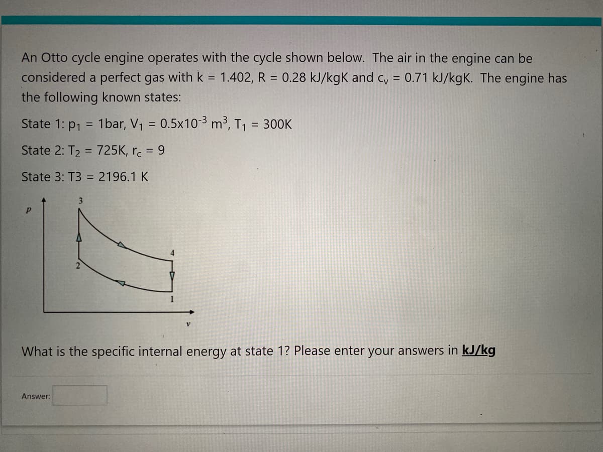 An Otto cycle engine operates with the cycle shown below. The air in the engine can be
considered a perfect gas with k = 1.402, R = 0.28 kJ/kgk and cv = 0.71 kJ/kgK. The engine has
the following known states:
State 1: P₁ =
State 2: T₂ = 725K, rc = 9
State 3: T3 = 2196.1 K
P
1bar, V₁ = 0.5x10-³ m³, T₁ = 300K
2
Answer:
4
V
What is the specific internal energy at state 1? Please enter your answers in kJ/kg