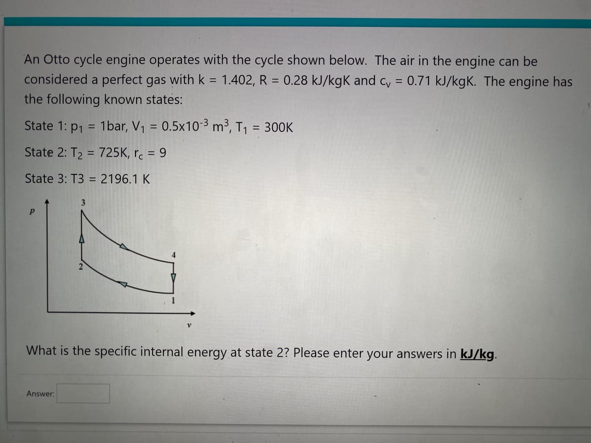 An Otto cycle engine operates with the cycle shown below. The air in the engine can be
considered a perfect gas with k = 1.402, R = 0.28 kJ/kgk and cv = 0.71 kJ/kgK. The engine has
the following known states:
State 1: p₁ = 1bar, V₁ = 0.5x10-³ m³, T₁ = 300K
State 2: T₂ = 725K, rc = 9
State 3: T3 = 2196.1 K
Р
3
Answer:
2
What is the specific internal energy at state 2? Please enter your answers in kJ/kg.